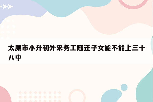 太原市小升初外来务工随迁子女能不能上三十八中