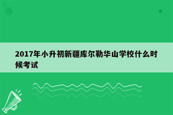 2017年小升初新疆库尔勒华山学校什么时候考试