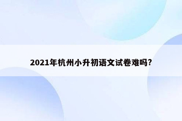 2021年杭州小升初语文试卷难吗?