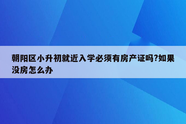 朝阳区小升初就近入学必须有房产证吗?如果没房怎么办