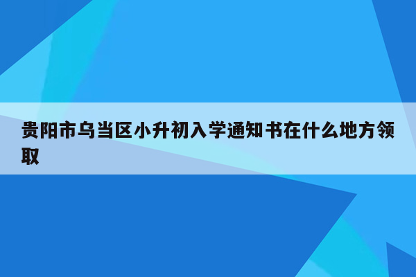 贵阳市乌当区小升初入学通知书在什么地方领取