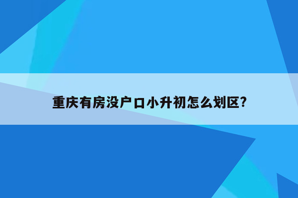 重庆有房没户口小升初怎么划区?