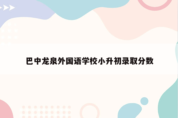 巴中龙泉外国语学校小升初录取分数