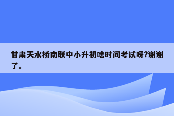 甘肃天水桥南联中小升初啥时间考试呀?谢谢了。