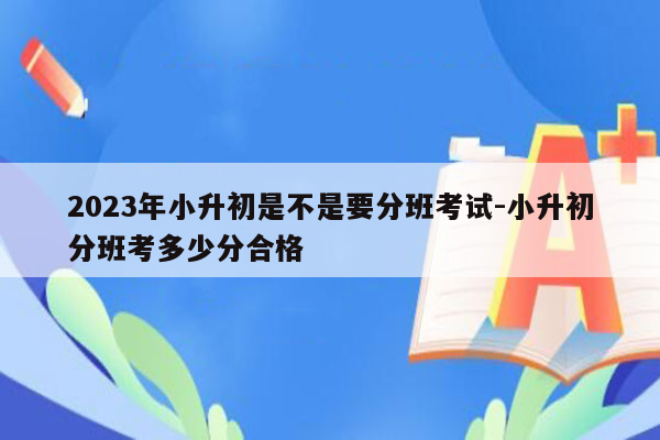 2023年小升初是不是要分班考试-小升初分班考多少分合格