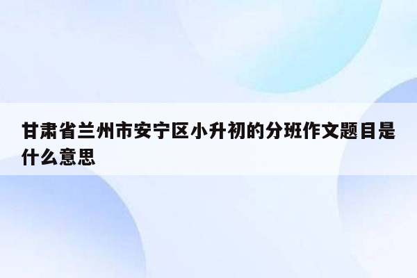 甘肃省兰州市安宁区小升初的分班作文题目是什么意思