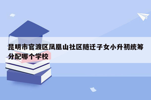 昆明市官渡区凤凰山社区随迁子女小升初统筹分配哪个学校