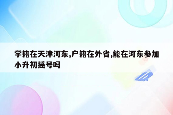 学籍在天津河东,户籍在外省,能在河东参加小升初摇号吗