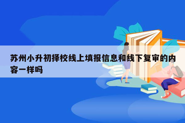 苏州小升初择校线上填报信息和线下复审的内容一样吗