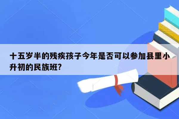 十五岁半的残疾孩子今年是否可以参加县里小升初的民族班?