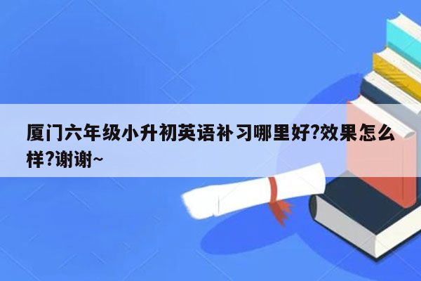 厦门六年级小升初英语补习哪里好?效果怎么样?谢谢~