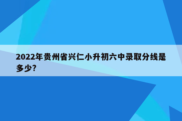 2022年贵州省兴仁小升初六中录取分线是多少?