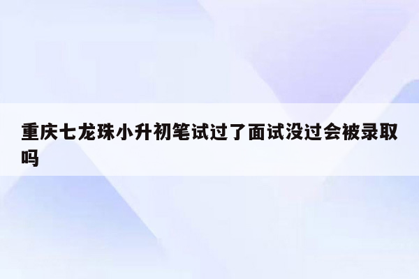 重庆七龙珠小升初笔试过了面试没过会被录取吗