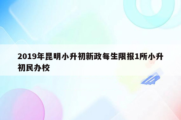 2019年昆明小升初新政每生限报1所小升初民办校