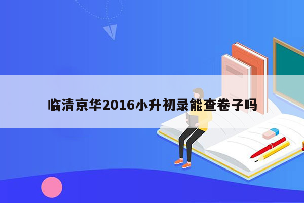 临清京华2016小升初录能查卷子吗