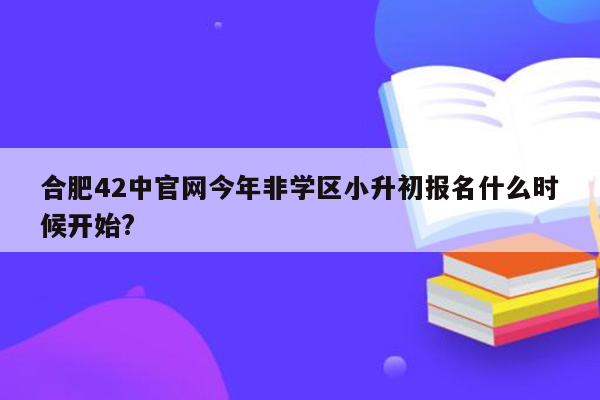 合肥42中官网今年非学区小升初报名什么时候开始?