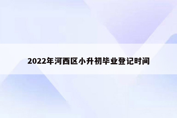 2022年河西区小升初毕业登记时间