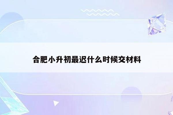 合肥小升初最迟什么时候交材料