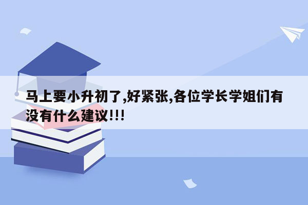 马上要小升初了,好紧张,各位学长学姐们有没有什么建议!!!