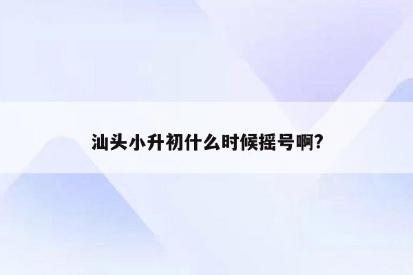 汕头小升初什么时候摇号啊?