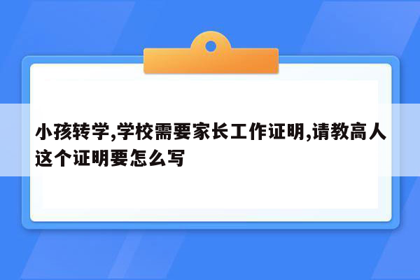 小孩转学,学校需要家长工作证明,请教高人这个证明要怎么写