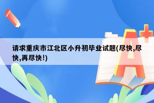 请求重庆市江北区小升初毕业试题(尽快,尽快,再尽快!)