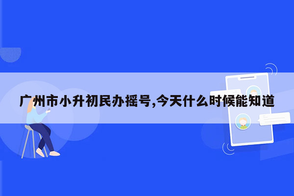 广州市小升初民办摇号,今天什么时候能知道