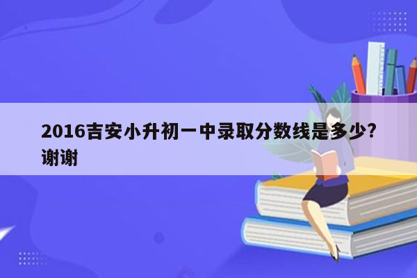 2016吉安小升初一中录取分数线是多少?谢谢