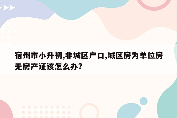 宿州市小升初,非城区户口,城区房为单位房无房产证该怎么办?