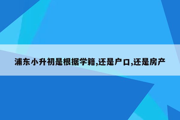 浦东小升初是根据学籍,还是户口,还是房产