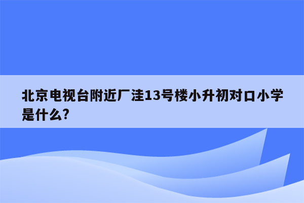 北京电视台附近厂洼13号楼小升初对口小学是什么?