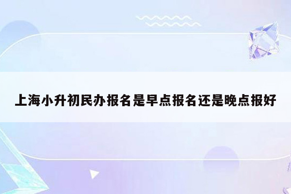 上海小升初民办报名是早点报名还是晚点报好