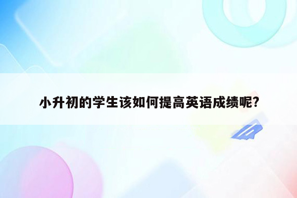 小升初的学生该如何提高英语成绩呢?