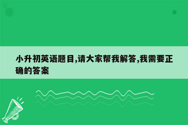 小升初英语题目,请大家帮我解答,我需要正确的答案