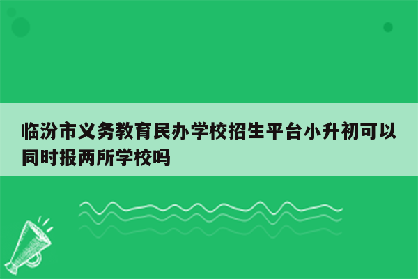 临汾市义务教育民办学校招生平台小升初可以同时报两所学校吗