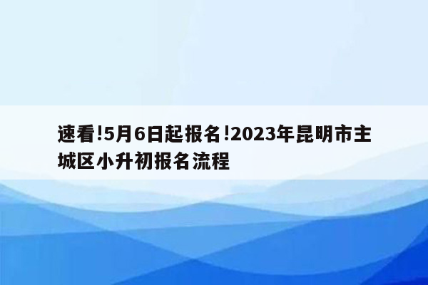 速看!5月6日起报名!2023年昆明市主城区小升初报名流程