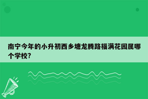 南宁今年的小升初西乡塘龙腾路福满花园属哪个学校?