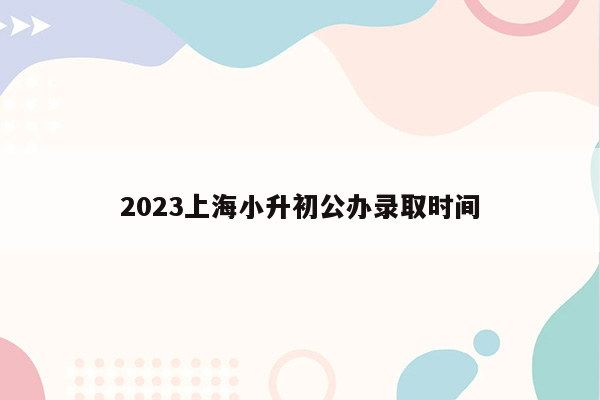 2023上海小升初公办录取时间