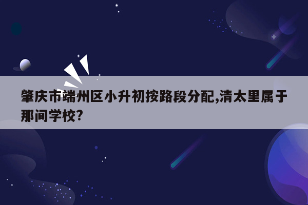 肇庆市端州区小升初按路段分配,清太里属于那间学校?