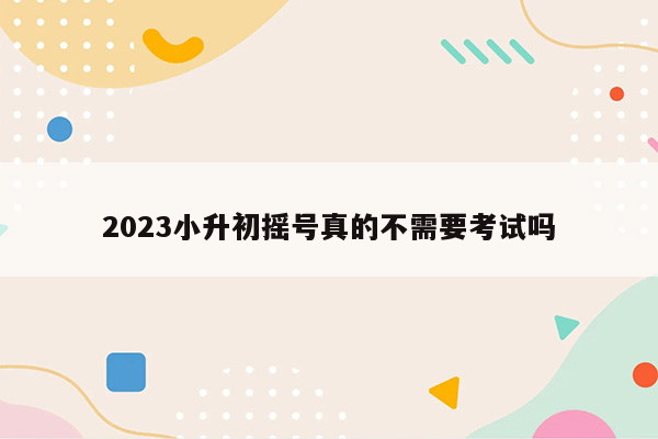 2023小升初摇号真的不需要考试吗