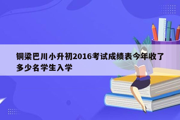 铜梁巴川小升初2016考试成绩表今年收了多少名学生入学