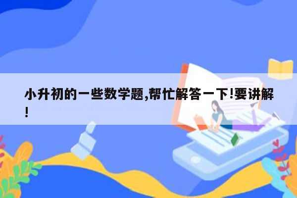 小升初的一些数学题,帮忙解答一下!要讲解!