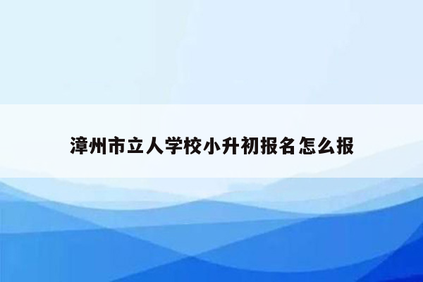 漳州市立人学校小升初报名怎么报