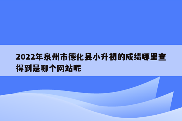 2022年泉州市德化县小升初的成绩哪里查得到是哪个网站呢