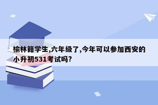 榆林籍学生,六年级了,今年可以参加西安的小升初531考试吗?