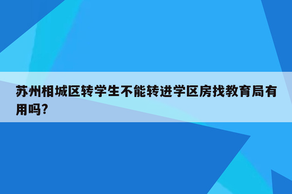 苏州相城区转学生不能转进学区房找教育局有用吗?