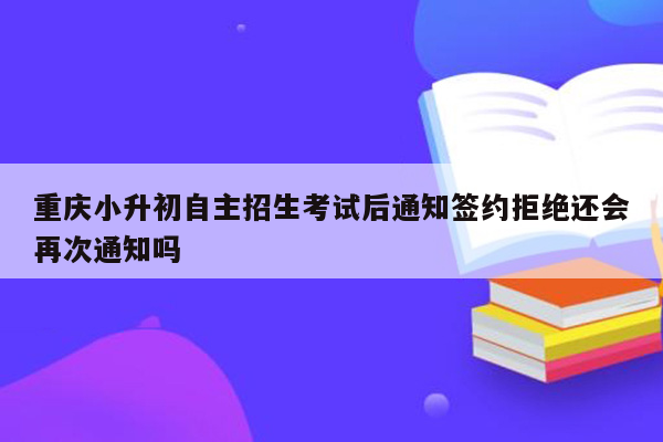 重庆小升初自主招生考试后通知签约拒绝还会再次通知吗