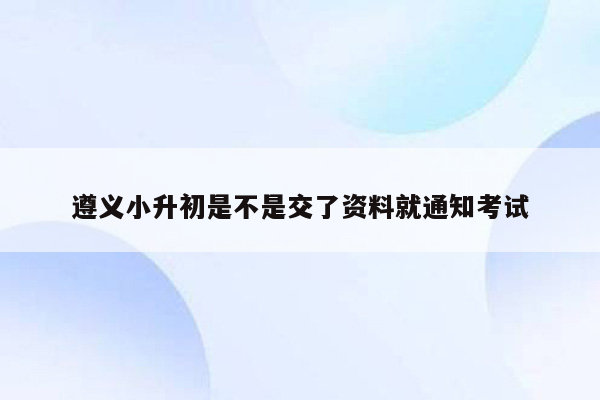 遵义小升初是不是交了资料就通知考试