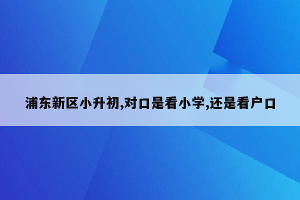 浦东新区小升初,对口是看小学,还是看户口