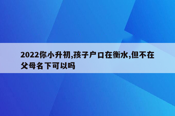 2022你小升初,孩子户口在衡水,但不在父母名下可以吗